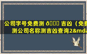 公司字号免费测 🐒 吉凶（免费测公司名称测吉凶查询2—15字）